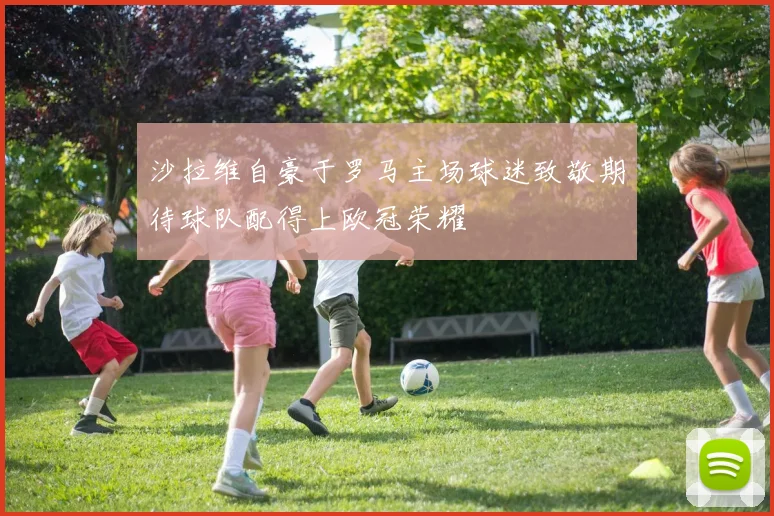 沙拉维自豪于罗马主场球迷致敬期待球队配得上欧冠荣耀