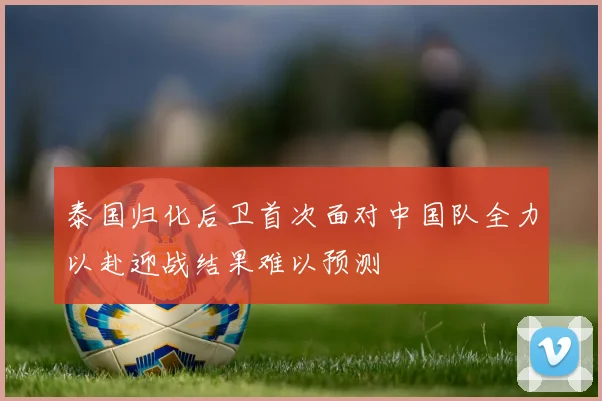 泰国归化后卫首次面对中国队全力以赴迎战结果难以预测