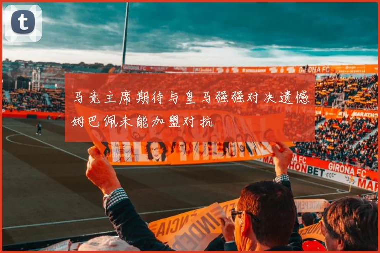 马竞主席期待与皇马强强对决遗憾姆巴佩未能加盟对抗