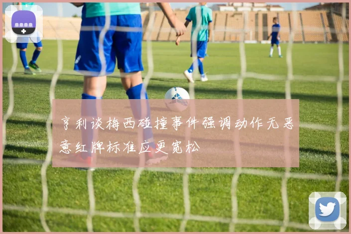 亨利谈梅西碰撞事件强调动作无恶意红牌标准应更宽松