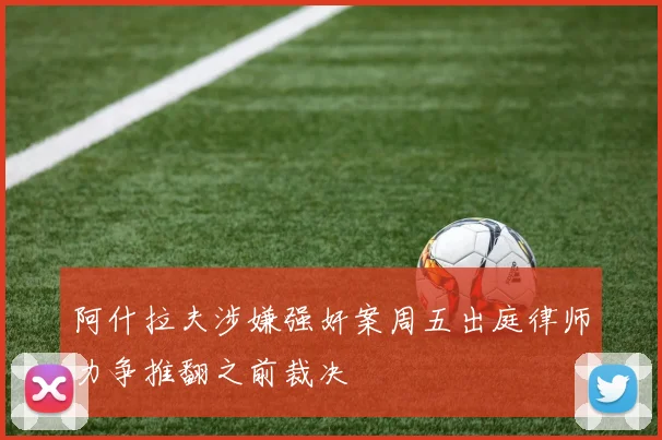 阿什拉夫涉嫌强奸案周五出庭律师力争推翻之前裁决