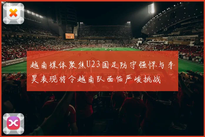 越南媒体聚焦U23国足防守强悍与李昊表现将令越南队面临严峻挑战