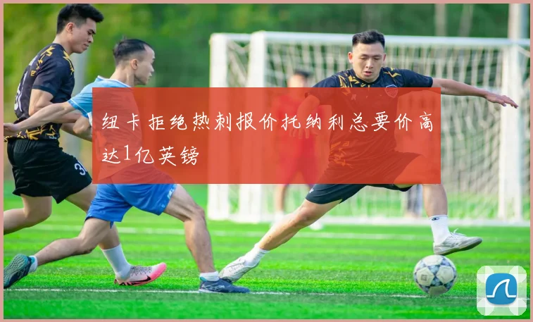 纽卡拒绝热刺报价托纳利总要价高达1亿英镑