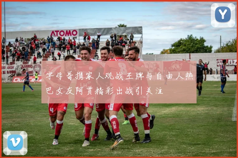 字母哥携家人观战王牌与自由人热巴女友阿贾精彩出战引关注