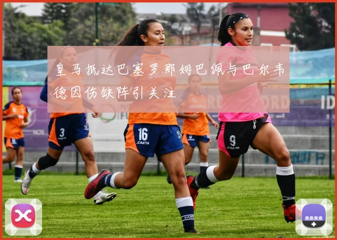 皇马抵达巴塞罗那姆巴佩与巴尔韦德因伤缺阵引关注