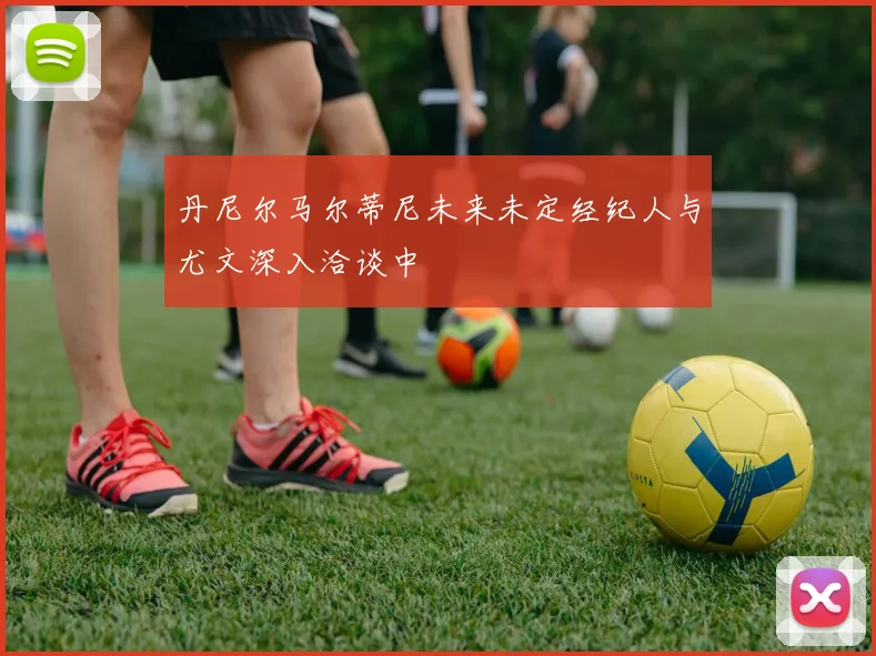 丹尼尔马尔蒂尼未来未定经纪人与尤文深入洽谈中