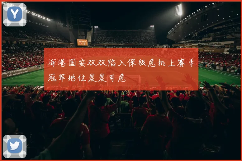 海港国安双双陷入保级危机上赛季冠军地位岌岌可危
