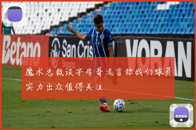 魔术总裁谈字母哥流言称我们球员实力出众值得关注