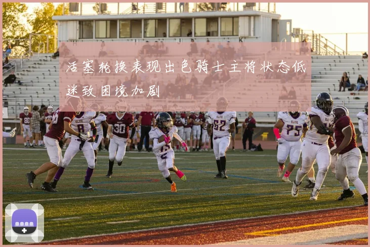 活塞轮换表现出色骑士主将状态低迷致困境加剧