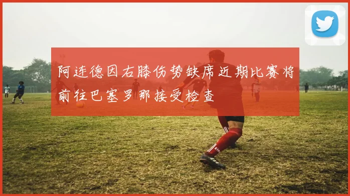 阿连德因右膝伤势缺席近期比赛将前往巴塞罗那接受检查