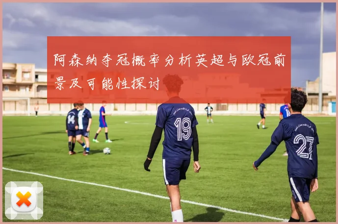 阿森纳夺冠概率分析英超与欧冠前景及可能性探讨