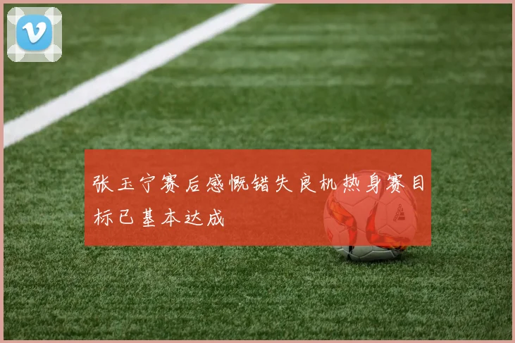 张玉宁赛后感慨错失良机热身赛目标已基本达成