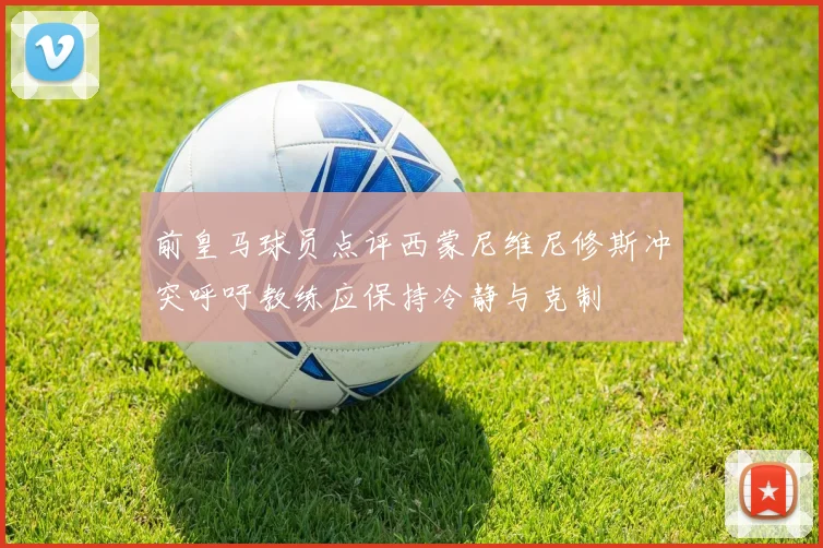 前皇马球员点评西蒙尼维尼修斯冲突呼吁教练应保持冷静与克制