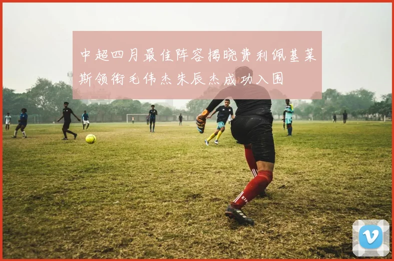 中超四月最佳阵容揭晓费利佩基莱斯领衔毛伟杰朱辰杰成功入围