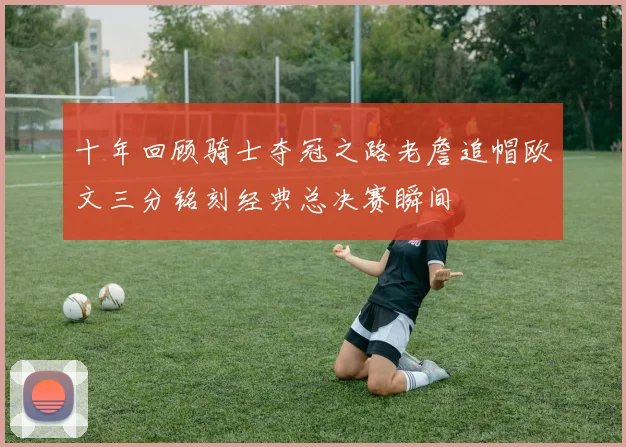 十年回顾骑士夺冠之路老詹追帽欧文三分铭刻经典总决赛瞬间