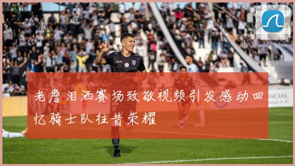 老詹泪洒赛场致敬视频引发感动回忆骑士队往昔荣耀