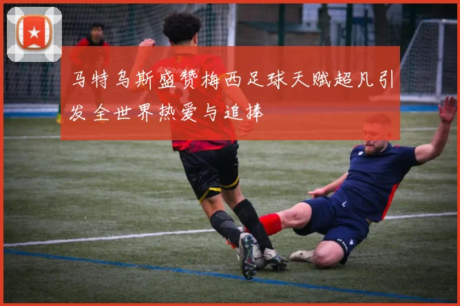 马特乌斯盛赞梅西足球天赋超凡引发全世界热爱与追捧