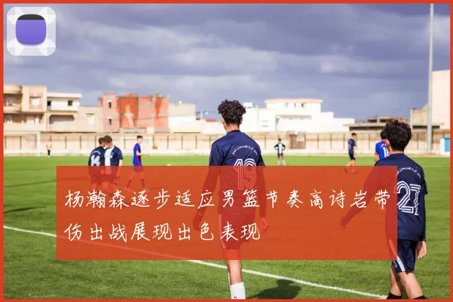 杨瀚森逐步适应男篮节奏高诗岩带伤出战展现出色表现
