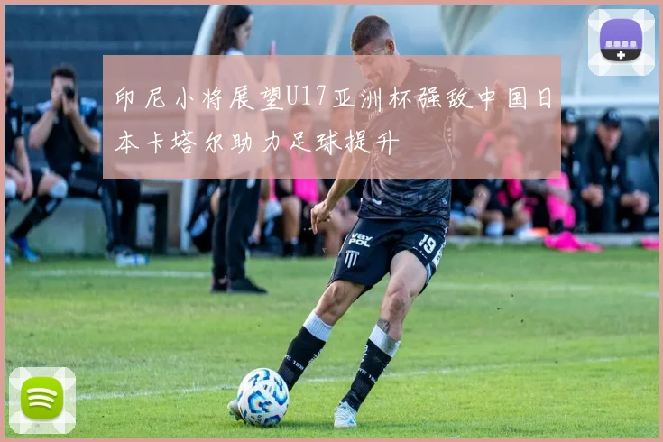印尼小将展望U17亚洲杯强敌中国日本卡塔尔助力足球提升