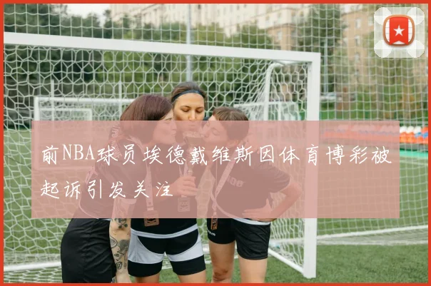前NBA球员埃德戴维斯因体育博彩被起诉引发关注