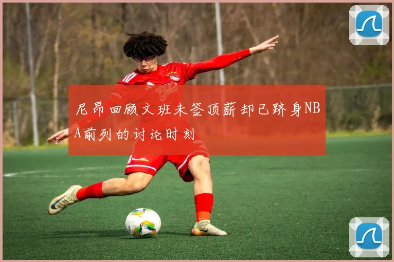 尼昂回顾文班未签顶薪却已跻身NBA前列的讨论时刻
